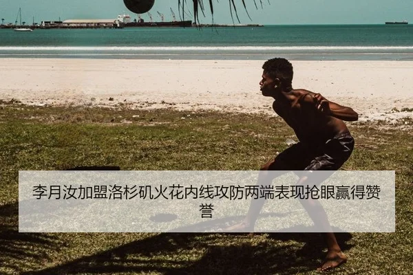 李月汝加盟洛杉矶火花内线攻防两端表现抢眼赢得赞誉